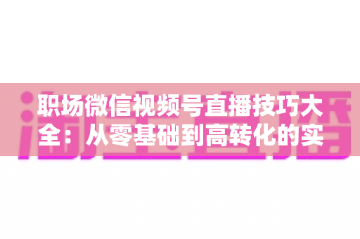 职场微信视频号直播技巧大全:从零基础到高转化的实战指南 职场微信视频号直播技巧大全:从零基础到高转化的实战指南