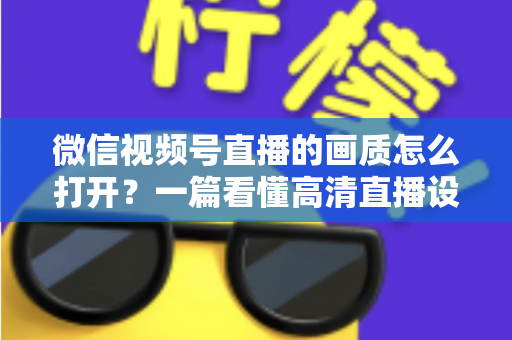 微信视频号直播的画质怎么打开？一篇看懂高清直播设置与优化全攻略