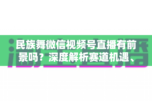 民族舞微信视频号直播有前景吗?深度解析赛道机遇、变现路径与实操指南 民族舞微信视频号直播有前景吗?深度解析赛道机遇、变现路径与实操指南