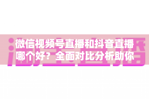 微信视频号直播和抖音直播哪个好？全面对比分析助你选出最适合的直播平台