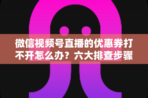 微信视频号直播的优惠券打不开怎么办？六大排查步骤与抢券技巧全攻略
