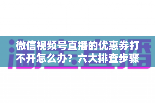 微信视频号直播的优惠券打不开怎么办？六大排查步骤与抢券技巧全攻略