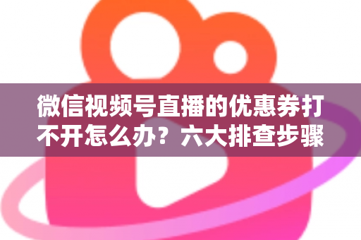 微信视频号直播的优惠券打不开怎么办？六大排查步骤与抢券技巧全攻略