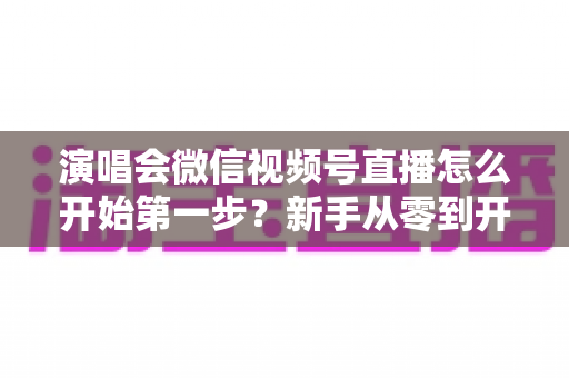 演唱会微信视频号直播怎么开始第一步？新手从零到开播的完整实战指南