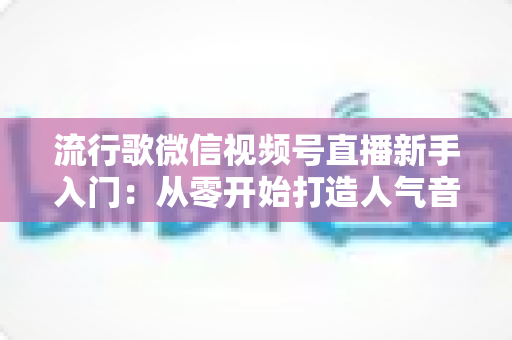 流行歌微信视频号直播新手入门：从零开始打造人气音乐直播间的完整指南