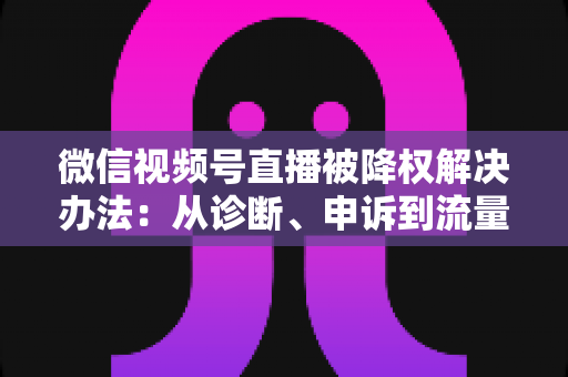 微信视频号直播被降权解决办法:从诊断、申诉到流量恢复的完整实战指南 微信视频号直播被降权解决办法:从诊断、申诉到流量恢复的完整实战指南