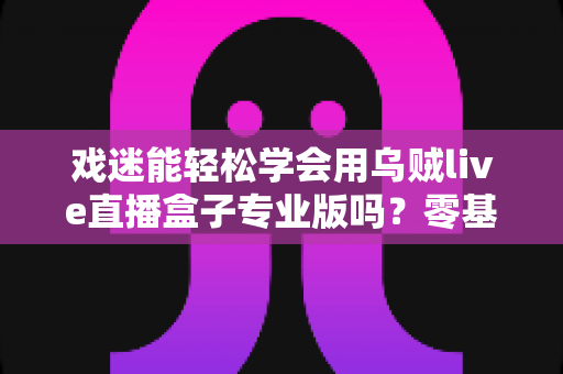 戏迷能轻松学会用乌贼live直播盒子专业版吗?零基础戏迷快速上手专业直播设备全攻略 戏迷能轻松学会用乌贼live直播盒子专业版吗?零基础戏迷快速上手专业直播设备全攻略