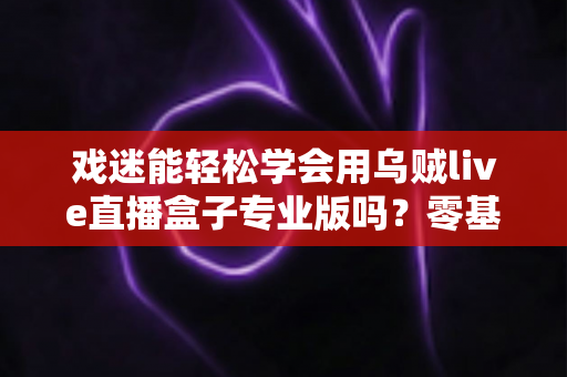 戏迷能轻松学会用乌贼live直播盒子专业版吗?零基础戏迷快速上手专业直播设备全攻略 戏迷能轻松学会用乌贼live直播盒子专业版吗?零基础戏迷快速上手专业直播设备全攻略