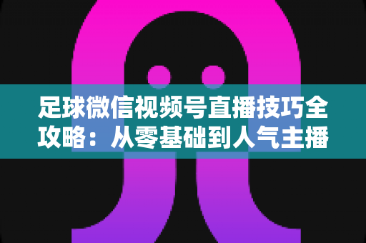 足球微信视频号直播技巧全攻略：从零基础到人气主播的实战指南