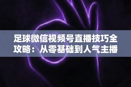 足球微信视频号直播技巧全攻略：从零基础到人气主播的实战指南
