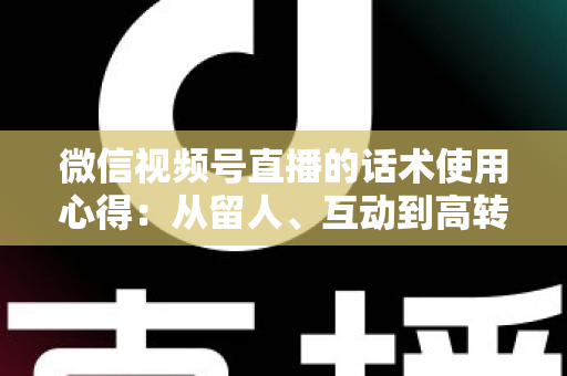 微信视频号直播的话术使用心得：从留人、互动到高转化的全流程实战指南