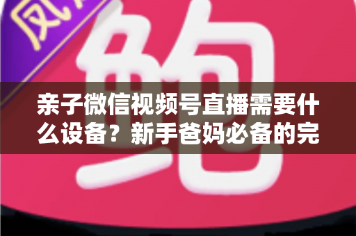 亲子微信视频号直播需要什么设备?新手爸妈必备的完整装备清单与开播攻略 亲子微信视频号直播需要什么设备?新手爸妈必备的完整装备清单与开播攻略