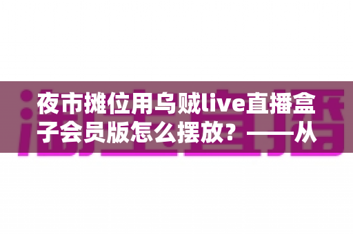 夜市摊位用乌贼live直播盒子会员版怎么摆放?——从选位到布光的夜市直播实战全攻略 夜市摊位用乌贼live直播盒子会员版怎么摆放?——从选位到布光的夜市直播实战全攻略