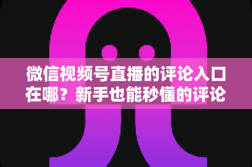 微信视频号直播的评论入口在哪?新手也能秒懂的评论入口查找方法与互动技巧全解析 微信视频号直播的评论入口在哪?新手也能秒懂的评论入口查找方法与互动技巧全解析