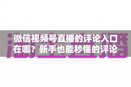 微信视频号直播的评论入口在哪？新手也能秒懂的评论入口查找方法与互动技巧全解析