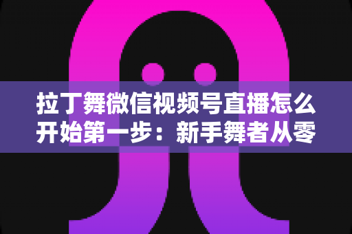 拉丁舞微信视频号直播怎么开始第一步：新手舞者从零到开播的完整实战指南