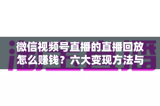 微信视频号直播的直播回放怎么赚钱?六大变现方法与实操技巧全解析 微信视频号直播的直播回放怎么赚钱?六大变现方法与实操技巧全解析