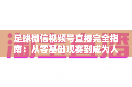足球微信视频号直播完全指南：从零基础观赛到成为人气主播的实战攻略