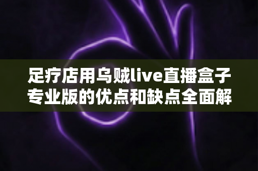 足疗店用乌贼live直播盒子专业版的优点和缺点全面解析:足浴养生门店直播营销必备指南 足疗店用乌贼live直播盒子专业版的优点和缺点全面解析:足浴养生门店直播营销必备指南