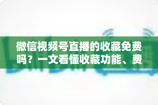 微信视频号直播的收藏免费吗？一文看懂收藏功能、费用真相与实用技巧