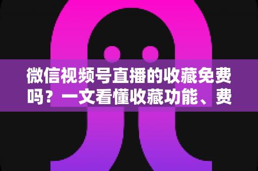 微信视频号直播的收藏免费吗？一文看懂收藏功能、费用真相与实用技巧