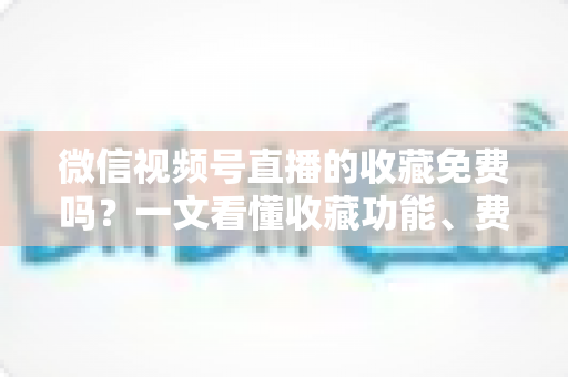 微信视频号直播的收藏免费吗？一文看懂收藏功能、费用真相与实用技巧