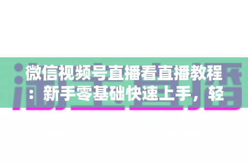 微信视频号直播看直播教程：新手零基础快速上手，轻松玩转观看直播全流程