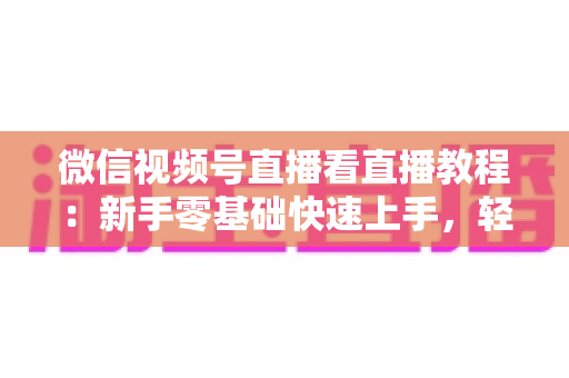 微信视频号直播看直播教程：新手零基础快速上手，轻松玩转观看直播全流程