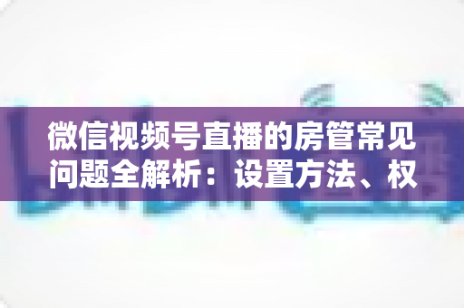 微信视频号直播的房管常见问题全解析:设置方法、权限说明与管理技巧一站式指南 微信视频号直播的房管常见问题全解析:设置方法、权限说明与管理技巧一站式指南