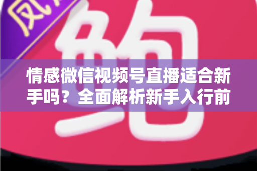 情感微信视频号直播适合新手吗？全面解析新手入行前景、优势与实操指南