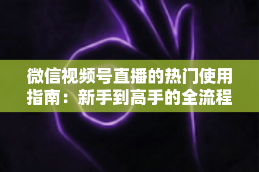 微信视频号直播的热门使用指南：新手到高手的全流程实战手册