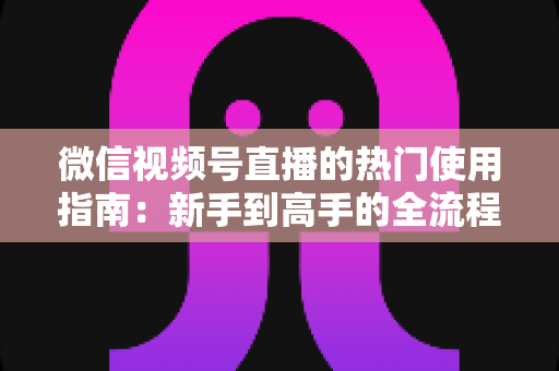 微信视频号直播的热门使用指南：新手到高手的全流程实战手册