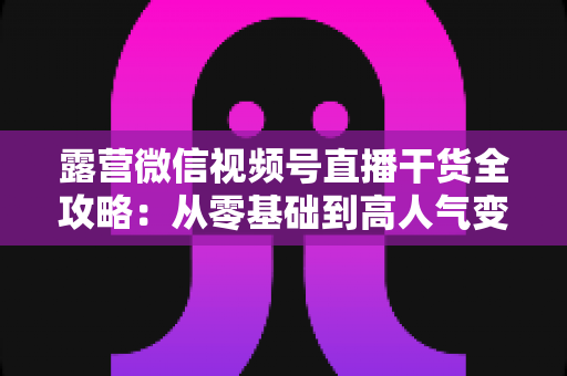 露营微信视频号直播干货全攻略:从零基础到高人气变现的实战指南 露营微信视频号直播干货全攻略:从零基础到高人气变现的实战指南