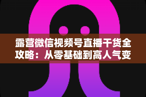 露营微信视频号直播干货全攻略：从零基础到高人气变现的实战指南