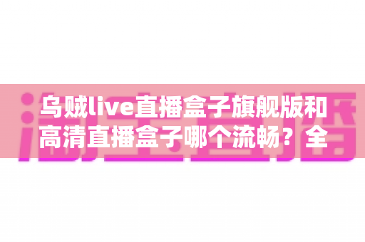 乌贼live直播盒子旗舰版和高清直播盒子哪个流畅?全方位深度对比测评,帮你选对不踩坑 乌贼live直播盒子旗舰版和高清直播盒子哪个流畅?全方位深度对比测评,帮你选对不踩坑