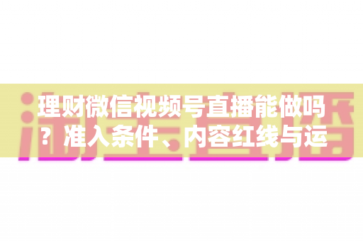 理财微信视频号直播能做吗?准入条件、内容红线与运营思路全解析 理财微信视频号直播能做吗?准入条件、内容红线与运营思路全解析