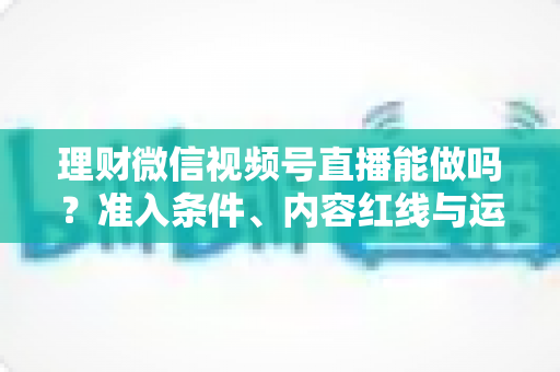 理财微信视频号直播能做吗?准入条件、内容红线与运营思路全解析 理财微信视频号直播能做吗?准入条件、内容红线与运营思路全解析