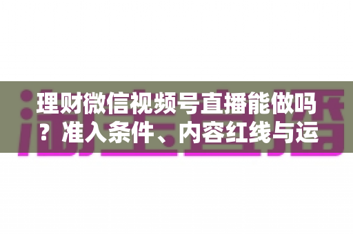 理财微信视频号直播能做吗?准入条件、内容红线与运营思路全解析 理财微信视频号直播能做吗?准入条件、内容红线与运营思路全解析
