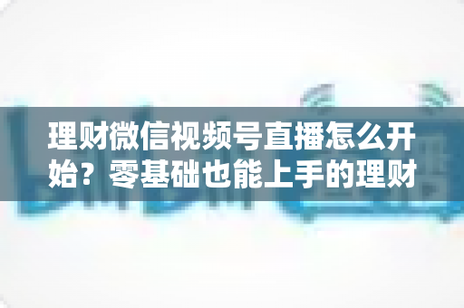 理财微信视频号直播怎么开始？零基础也能上手的理财直播全流程实战指南