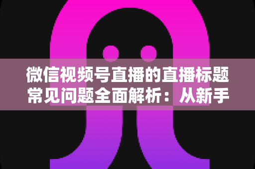 微信视频号直播的直播标题常见问题全面解析:从新手误区到高转化标题的实战指南 微信视频号直播的直播标题常见问题全面解析:从新手误区到高转化标题的实战指南