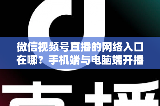 微信视频号直播的网络入口在哪？手机端与电脑端开播入口全解析
