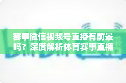 赛事微信视频号直播有前景吗？深度解析体育赛事直播新赛道的机遇、挑战与运营之道