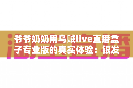 爷爷奶奶用乌贼live直播盒子专业版的真实体验:银发族也能轻松玩转直播的贴心指南 爷爷奶奶用乌贼live直播盒子专业版的真实体验:银发族也能轻松玩转直播的贴心指南