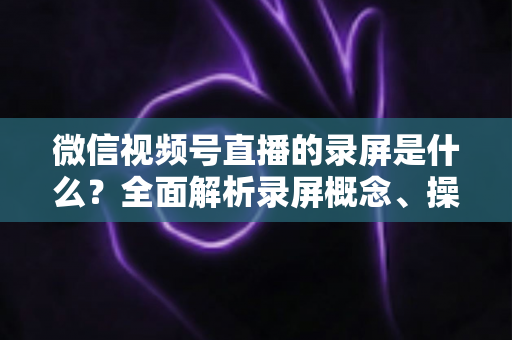 微信视频号直播的录屏是什么？全面解析录屏概念、操作方法与实用指南