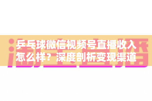 乒乓球微信视频号直播收入怎么样？深度剖析变现渠道、收入水平与实战提升策略