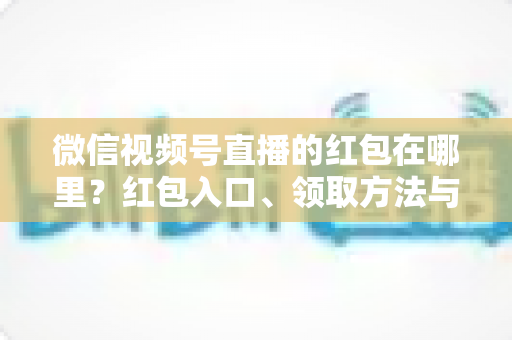 微信视频号直播的红包在哪里？红包入口、领取方法与主播发放教程一文讲透