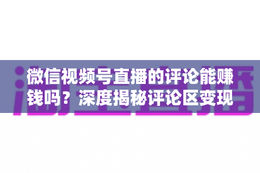 微信视频号直播的评论能赚钱吗？深度揭秘评论区变现真相与实操赚钱指南