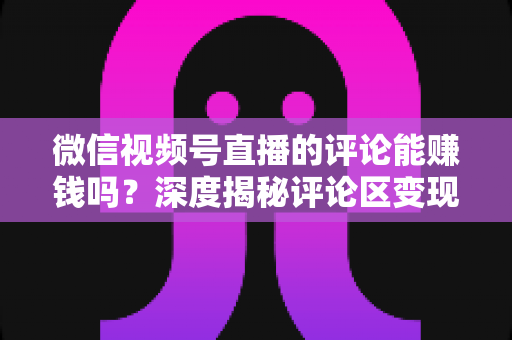 微信视频号直播的评论能赚钱吗？深度揭秘评论区变现真相与实操赚钱指南