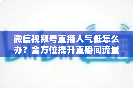 微信视频号直播人气低怎么办？全方位提升直播间流量的实战运营指南