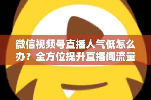 微信视频号直播人气低怎么办？全方位提升直播间流量的实战运营指南